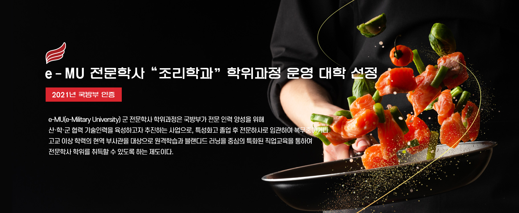 e-MU 전문학사 “조리학과” 학위과정 운영 대학 선정(2021년 국방부 인증)
e-MU(e-Military University) 군 전문학사 학위과정은 국방부가 전문 인력 양성을 위해 산·학·군 협력 기술인력을 육성하고자 추진하는 사업으로, 특성화고 졸업 후 전문하사로 임관하여 복무중이거나 고교 이상 학력의 현역 부사관을 대상으로 원격학습과 블랜디드 러닝을 중심의 특화된 직업교육을 통하여 전문학사 학위를 취득할 수 있도록 하는 제도이다.